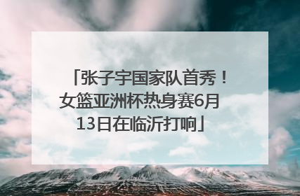 张子宇国家队首秀！女篮亚洲杯热身赛6月13日在临沂打响