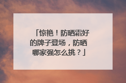 惊艳！防晒霜好的牌子登场，防晒哪家强怎么挑？