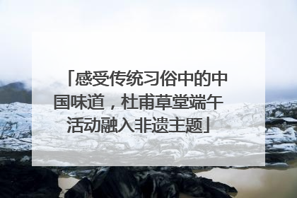 感受传统习俗中的中国味道，杜甫草堂端午活动融入非遗主题