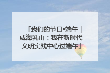 我们的节日•端午｜威海乳山：我在新时代文明实践中心过端午