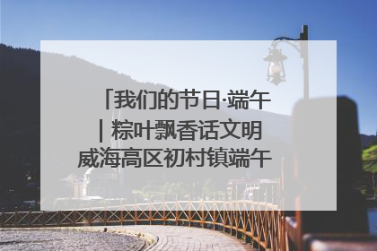 我们的节日·端午｜粽叶飘香话文明 威海高区初村镇端午系列活动亮点纷呈