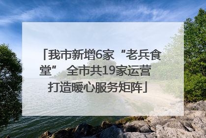 我市新增6家“老兵食堂” 全市共19家运营 打造暖心服务矩阵