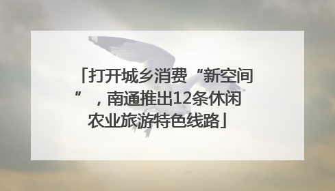 打开城乡消费“新空间”，南通推出12条休闲农业旅游特色线路
