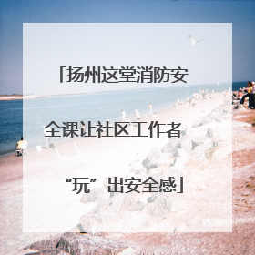 扬州这堂消防安全课让社区工作者“玩”出安全感