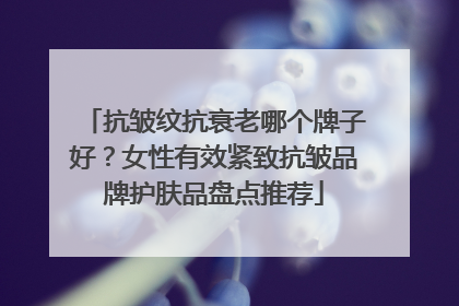 抗皱纹抗衰老哪个牌子好？女性有效紧致抗皱品牌护肤品盘点推荐