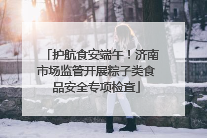 护航食安端午！济南市场监管开展粽子类食品安全专项检查