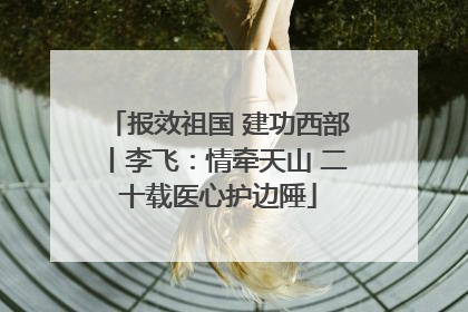 报效祖国 建功西部丨李飞：情牵天山 二十载医心护边陲