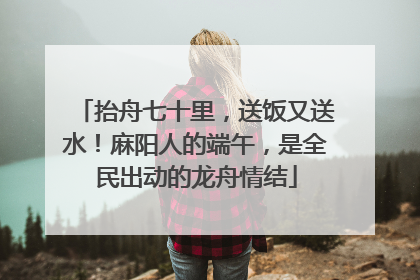 抬舟七十里，送饭又送水！麻阳人的端午，是全民出动的龙舟情结