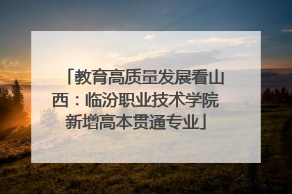 教育高质量发展看山西：临汾职业技术学院新增高本贯通专业