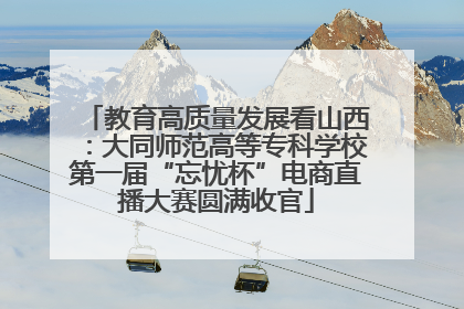 教育高质量发展看山西：大同师范高等专科学校第一届“忘忧杯”电商直播大赛圆满收官