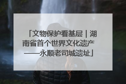 文物保护看基层｜湖南省首个世界文化遗产——永顺老司城遗址