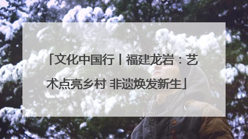 文化中国行丨福建龙岩：艺术点亮乡村 非遗焕发新生