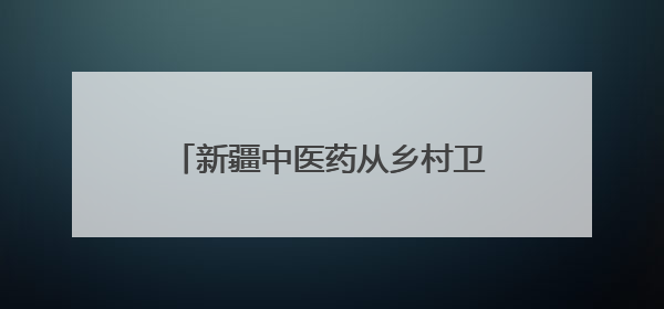 新疆中医药从乡村卫生室走向国际药柜