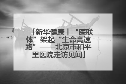 新华健康丨“医联体”架起“生命高速路”——北京市和平里医院走访见闻