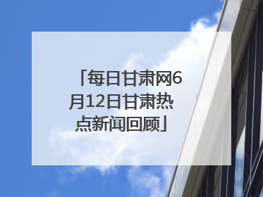 每日甘肃网6月12日甘肃热点新闻回顾