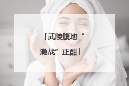 武陵腹地“激战”正酣