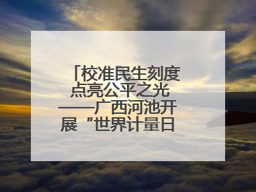校准民生刻度 点亮公平之光——广西河池开展“世界计量日”系列活动