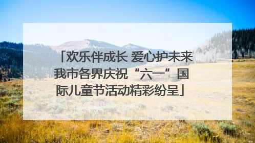 欢乐伴成长 爱心护未来 我市各界庆祝“六一”国际儿童节活动精彩纷呈