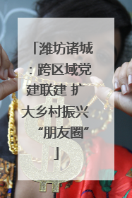 潍坊诸城：跨区域党建联建 扩大乡村振兴“朋友圈”