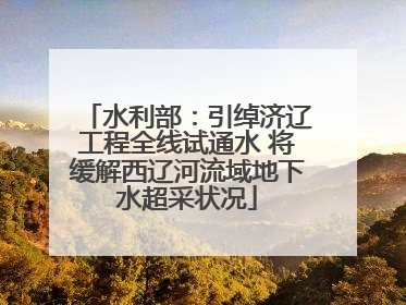 水利部：引绰济辽工程全线试通水 将缓解西辽河流域地下水超采状况