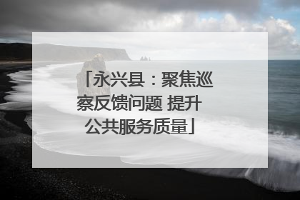 永兴县：聚焦巡察反馈问题 提升公共服务质量