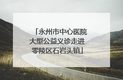 永州市中心医院大型公益义诊走进零陵区石岩头镇
