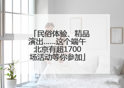 民俗体验、精品演出……这个端午北京有超1700场活动等你参加