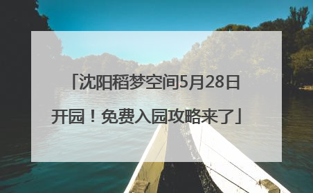 沈阳稻梦空间5月28日开园！免费入园攻略来了