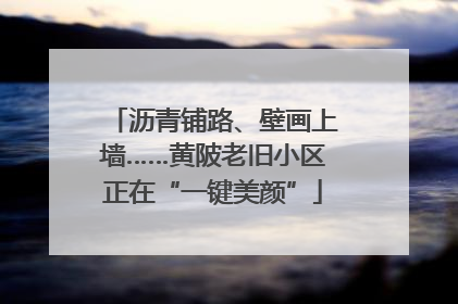 沥青铺路、壁画上墙……黄陂老旧小区正在“一键美颜”