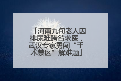 河南九旬老人因排尿难跨省求医，武汉专家勇闯“手术禁区”解难题