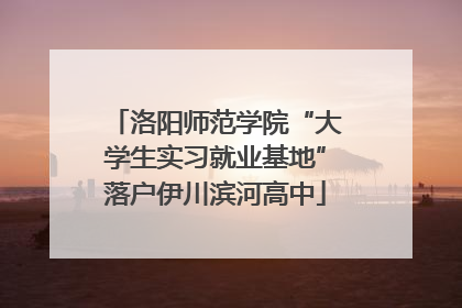 洛阳师范学院“大学生实习就业基地”落户伊川滨河高中