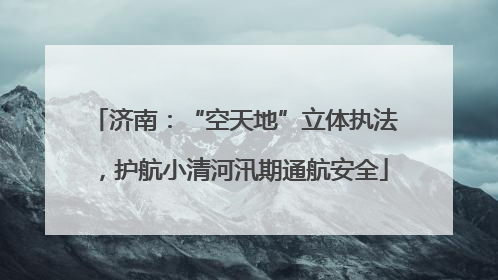 济南：“空天地”立体执法，护航小清河汛期通航安全