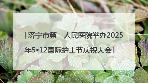 济宁市第一人民医院举办2025年5•12国际护士节庆祝大会