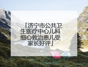 济宁市公共卫生医疗中心儿科细心救治患儿受家长好评
