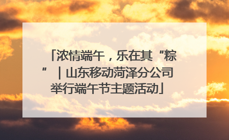 浓情端午，乐在其“粽”｜山东移动菏泽分公司举行端午节主题活动