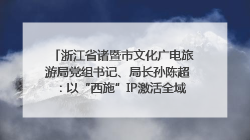 浙江省诸暨市文化广电旅游局党组书记、局长孙陈超：以“西施”IP激活全域旅游 打造县域文旅融合新标杆｜第七届全国县域旅游研究成果发布系列活动
