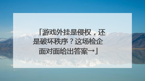 游戏外挂是侵权，还是破坏秩序？这场检企面对面给出答案→