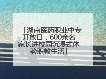 湖南医药职业中专开放日，600余名家长进校园沉浸式体验职教生活