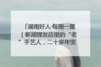 湖南好人·每周一星｜新潮理发店里的“老”手艺人，二十多年坚持5元理发不涨价