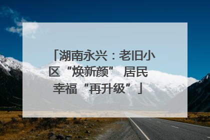 湖南永兴：老旧小区“焕新颜” 居民幸福“再升级”