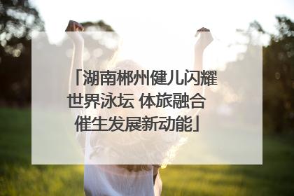 湖南郴州健儿闪耀世界泳坛 体旅融合催生发展新动能