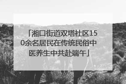 湘口街道双塔社区150余名居民在传统民俗中医养生中共赴端午