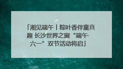 湘见端午丨粽叶香伴童真趣 长沙世界之窗“端午·六一”双节活动将启