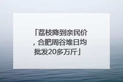 荔枝降到亲民价，合肥周谷堆日均批发20多万斤