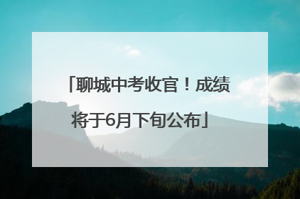 聊城中考收官！成绩将于6月下旬公布