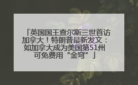 英国国王查尔斯三世首访加拿大！特朗普最新发文：如加拿大成为美国第51州可免费用“金穹”