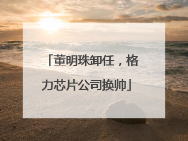 董明珠卸任，格力芯片公司换帅