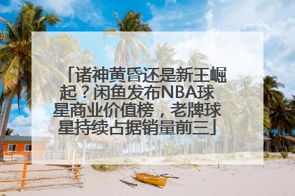 诸神黄昏还是新王崛起？闲鱼发布NBA球星商业价值榜，老牌球星持续占据销量前三