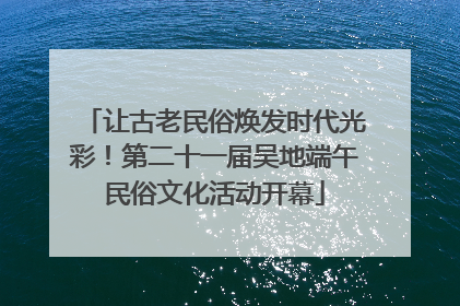 让古老民俗焕发时代光彩！第二十一届吴地端午民俗文化活动开幕