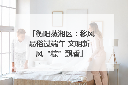 衡阳蒸湘区：移风易俗过端午 文明新风“粽”飘香
